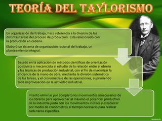 En organización del trabajo, hace referencia a la división de las
distintas tareas del proceso de producción. Está relacionado con
la producción en cadena.
Elaboró un sistema de organización racional del trabajo, un
planteamiento integral.
Basado en la aplicación de métodos científicos de orientación
positivista y mecanicista al estudio de la relación entre el obrero
y las técnicas de producción industrial, con el fin de maximizar la
eficiencia de la mano de obra, mediante la división sistemática
de las tareas, y el cronometraje de las operaciones, suprimiendo
toda improvisación en la actividad industrial.
Intentó eliminar por completo los movimientos innecesarios de
los obreros para aprovechar al máximo el potencial productivo
de la industria junto con los movimientos inútiles y establecer
por medio de cronómetros el tiempo necesario para realizar
cada tarea específica.
 