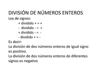 DIVISIÓN DE NÚMEROS ENTEROS
Ley de signos:
+ dividido + = +
- dividido - = +
+ dividido - = -
- dividido + = -
Es decir:
La división de dos números enteros de igual signo
es positivo.
La división de dos números enteros de diferentes
signos es negativo
 