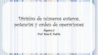 División de números enteros,
potencias y orden de operaciones
Álgebra I
Prof. Rosa E. Padilla
 