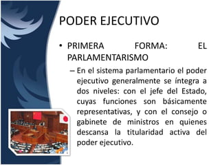 PODER EJECUTIVO
• PRIMERA      FORMA:                EL
  PARLAMENTARISMO
  – En el sistema parlamentario el poder
    ejecutivo generalmente se íntegra a
    dos niveles: con el jefe del Estado,
    cuyas funciones son básicamente
    representativas, y con el consejo o
    gabinete de ministros en quienes
    descansa la titularidad activa del
    poder ejecutivo.
 