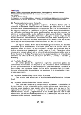 O ORBIS
Revista Científica Electrónica de Ciencias Humanas / Scientific e-journal of Human Sciences /
PPX200502ZU1935 / ISSN 1856-1594 / By Fundación Unamuno / Venezuela
Cita / Citation:
Julio Acuña Martínez (2014)
THE DIVISION OF POWERS AND SKILLS EXCLUSIVE ON ELECTORAL LEGISLATION IN NICARAGUA
www.revistaorbis.org.ve / núm 28 (año 10) 82 – 101 Edición Especial Extraordinaria, Nicaragua UNAN
92 / 101
b) Facultades jurisdiccionales-electorales
La mayoría de los organismos supremos electorales tienen tanto la
atribución de decidir en definitiva sobre los conflictos que se suscitan en la etapa
preparatoria de las elecciones (formación del padrón electoral, reconocimiento de
los partidos, inscripción de candidatos, etc.) como los que surgen en el momento
de calificarlas, aquí cabe diferenciar aquellos países que permiten recursos de
control de constitucionalidad contra los fallos de los órganos electorales y aquellos
que no. En Costa Rica, República Dominicana y Uruguay no existe ningún tipo de
recurso contra las resoluciones de los referidos órganos, en los demás países si
se admiten recursos extraordinarios ante la jurisdicción constitucional, en el caso
de Nicaragua, únicamente se permite en la materia de partidos políticos.
En algunos países, dentro de las facultades jurisdiccionales, los órganos
electorales gozan de la facultad en el orden penal electoral, son los casos de
Argentina, Brasil y Panamá, en algunos casos, los fallos son apelables ante la
justicia ordinaria como en Argentina y en los casos de Brasil y Panamá no existe
recurso ante entidad judicial, solo el extraordinario de inconstitucionalidad ante la
Corte Suprema de Justicia. Algunos organismos electorales tienen la atribución de
sancionar las faltas electorales, así sucede en Bolivia, Ecuador, El Salvador y
Paraguay.
c) Facultades Disciplinarias
En varios países los organismos supremos electorales gozan de
atribuciones disciplinarias, con respecto a los funcionarios de la administración
pública que realizan actos de parcialidad política, pueden investigar y proceder a
sancionarlos, las sanciones pueden fluctuar entre destitución del funcionario,
informar a la Asamblea Legislativa de los resultados de la investigación, multa,
arresto, suspensión.
d) Facultades relacionadas con la actividad legislativa
Esta facultad hace referencia a la reglamentación y la facultad de iniciativa
legal.
e) Facultades relacionadas con los partidos políticos
Esta implica el otorgamiento, reconocimiento, suspensión y cancelación de
la personalidad jurídica, intervención en los conflictos internos de los partidos, en
algunos casos facultades para decidir sobre los litigios una vez que se han
agotado los mecanismos internos y velar por el cumplimiento de las disposiciones
constitucionales, legales y reglamentarias de los partidos políticos y en el caso
Dominicano, que se contempla la posibilidad de que el órgano electoral efectúe
mediación en los conflictos interpartidarios.
 