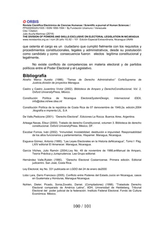 O ORBIS
Revista Científica Electrónica de Ciencias Humanas / Scientific e-journal of Human Sciences /
PPX200502ZU1935 / ISSN 1856-1594 / By Fundación Unamuno / Venezuela
Cita / Citation:
Julio Acuña Martínez (2014)
THE DIVISION OF POWERS AND SKILLS EXCLUSIVE ON ELECTORAL LEGISLATION IN NICARAGUA
www.revistaorbis.org.ve / núm 28 (año 10) 82 – 101 Edición Especial Extraordinaria, Nicaragua UNAN
100 / 101
que ostenta el cargo es un ciudadano que cumplió fielmente con los requisitos y
procedimientos constitucionales, legales y administrativos, desde su postulación
como candidato y como consecuencia fueron electos legítima constitucional y
legalmente.
No existe conflicto de competencias en materia electoral y de partidos
políticos entre el Poder Electoral y el Legislativo.
Bibliografía
Alveño Marco Aurelio (1986). “Temas de Derecho Administrativo” CorteSuprema de
Justicia,división de proyectos Managua.
Castro y Castro Juventino Víctor (2002). Biblioteca de Amparo y DerechoConstitucional, Vol. 2,
Oxford UniversityPress, México.
Constitución Política de Nicaragua ElectoralSystemDesign, Internacional IDEA,
info@idea.int/ww.idea.int
Constitución Política de la república de Costa Rica de 07 denoviembre de 1949,2a. edición,2004
,litografía e imprenta LIL, S.A
De Valls,Pedicone (2001). “Derecho Electoral”. Ediciones La Rocca. Buenos Aires, Argentina.
Arteaga Navas, Elisur (2000). Tratado de derecho Constitucional, volumen 3. Biblioteca de derecho
constitucional. Oxford UniversityPress. México, DF.
Escobar Fornos, Iván (2002). “Inmunidad, Inviolabilidad, destitución e impunidad. Responsabilidad
de los altos funcionarios y parlamentarios. Hispamer. Managua, Nicaragua.
Esgueva Gómez, Antonio (1995). “Las Leyes Electorales en la Historia deNicaragua”, Tomo I Pág.
LXIV editorial El Amanecer. Managua, Nicaragua.
García Vilches, Julio Ramón (2004).Ley No. 49 de noviembre de 1988,enManual de Amparo,
Teoría Práctica y Jurisprudencia. Lea Grupo editorial.
Hernández Valle,Rubén (1990). “Derecho Electoral Costarricense. Primera edición. Editorial
judicentro. San José, Costa Rica.
Ley Electoral, ley No. 331 publicada en LGDO del 24 de enero de2000
Lobo Lara, Darío Francisco (2005). Conflicto entre Poderes del Estado.Juicio en Nicaragua, casos
en Guatemala y Honduras, Managua Nicaragua.
Nohlen, Dieter; Picado, Sonia;Zovatto, Daniel. (Compiladores) (1998). “Tratadode Derecho
Electoral comparado de América Latina”, IIDH, Universidad de Heildeberg, Tribunal
Electoral del poder judicial de la federación. Instituto Federal Electoral. Fondo de Cultura
Económica. México.
 