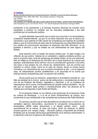 O ORBIS
Revista Científica Electrónica de Ciencias Humanas / Scientific e-journal of Human Sciences /
PPX200502ZU1935 / ISSN 1856-1594 / By Fundación Unamuno / Venezuela
Cita / Citation:
Julio Acuña Martínez (2014)
THE DIVISION OF POWERS AND SKILLS EXCLUSIVE ON ELECTORAL LEGISLATION IN NICARAGUA
www.revistaorbis.org.ve / núm 28 (año 10) 82 – 101 Edición Especial Extraordinaria, Nicaragua UNAN
86 / 101
prohibición a los postulantes y al Consejo Supremo Electoral de inscribir como
candidatos a quienes no cumplan con los requisitos establecidos o les esté
prohibido por la constitución política.
La parte afectada argumentó que no tenía que renunciar a la nacionalidad y
ciudadanía estadounidense ya que no la había adquirido sino que la obtuvo por
nacimiento y que además el CSE carece de competencia por tratarse de candidato
electo y que el conocimiento de este caso le correspondía a la Asamblea Nacional.
Los medios de comunicación abordaron la resolución del CSE afirmando no se
ajustaba a derecho y que se trataba de una arbitrariedad de este órgano del
Estado.
Esta situación creó un estado de opinión pública que no dejó margen a la
reflexión de que podría tratarse de un verdadero y objetivo problema jurídico, ya
que en el primer caso, el de las sentencias de ambas Cortes, se da una antinomia,
esto se refleja en la Sentencia No.100-2001 de la Corte Suprema de Justicia que
expresa: entendiéndose dicho término como la contradicción aparente o real entre
dos leyes o dos pasajes de una misma ley, destacándose que las normas que
ostentan el mismo rango, como en el caso de marras, tienen la misma fuerza
normativa y en observancia de una no puede incumplirse la otra, y en el segundo
caso, de interpretación jurídica posiblemente o de oscuridad en la norma que
atribuye dichas competencias para la solución del conflicto.
De tal suerte que es necesario preguntarse si el problema consiste en una
falta de claridad de la norma acerca de las atribuciones y competencias de cada
uno de los Poderes del Estado, Legislativo y Electoral, o es un problema de
interpretación de la norma o eminentemente de carácter político-partidario. Es por
ello que se requiere dejar jurídica y meridianamente claro, los alcances de la
materia que corresponde a cada Poder del Estado.
En el presente trabajo no me referiré a las sentencias de la Suprema Corte
de Justicia de Nicaragua y a la de la Corte Centroamérica de justicia, sino
únicamente lo que corresponde a las competencias exclusivas del Poder Electoral.
Es oportuno apuntar que el caso abordado se constituye por sí mismo en un
verdadero ejercicio democrático, asumiendo la concepción enriquecedora de
AmartyaSen (2006) sobre democracia y el debate público como parte
consustancial de la misma, el caso sub judice, amén de observar el debido
proceso genero una amplia y larga discusión pública y trascendió las fronteras
limitadas que al concepto democracia generalmente se le atribuye reduciéndolo a
lo electoral y más aún al ejercicio del sufragio (p.13).
 
