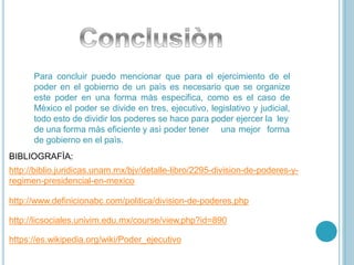 Para concluir puedo mencionar que para el ejercimiento de el
poder en el gobierno de un paìs es necesario que se organize
este poder en una forma màs especifica, como es el caso de
Mèxico el poder se divide en tres, ejecutivo, legislativo y judicial,
todo esto de dividir los poderes se hace para poder ejercer la ley
una mejor formade una forma màs eficiente y asì poder tener
de gobierno en el paìs.
BIBLIOGRAFÌA:
http://biblio.juridicas.unam.mx/bjv/detalle-libro/2295-division-de-poderes-y-
regimen-presidencial-en-mexico
http://www.definicionabc.com/politica/division-de-poderes.php
http://licsociales.univim.edu.mx/course/view.php?id=890
https://es.wikipedia.org/wiki/Poder_ejecutivo
 
