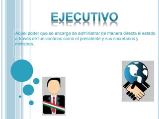 Aquel poder que se encarga de administrar de manera directa el estado
a través de funcionarios como el presidente y sus secretarios y
ministros.
 