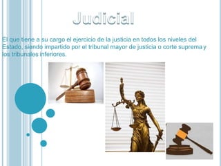El que tiene a su cargo el ejercicio de la justicia en todos los niveles del
Estado, siendo impartido por el tribunal mayor de justicia o corte suprema y
los tribunales inferiores.
 