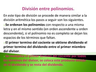 En este tipo de división se procede de manera similar a la
división aritmética los pasos a seguir son los siguientes.
Se ordenan los polinomios con respecto a una misma
letra y en el mismo sentido (en orden ascendente u orden
descendente), si el polinomio no es completo se dejan los
espacios de los términos que faltan.
El primer termino del cociente se obtiene dividiendo el
primer termino del dividendo entre el primer miembro
del divisor.
Se multiplica el primer término del cociente por todos
los términos del divisor, se coloca este producto debajo
de él dividendo y se resta del dividendo.
 