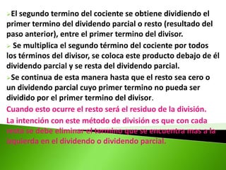El segundo termino del cociente se obtiene dividiendo el
primer termino del dividendo parcial o resto (resultado del
paso anterior), entre el primer termino del divisor.
 Se multiplica el segundo término del cociente por todos
los términos del divisor, se coloca este producto debajo de él
dividendo parcial y se resta del dividendo parcial.
Se continua de esta manera hasta que el resto sea cero o
un dividendo parcial cuyo primer termino no pueda ser
dividido por el primer termino del divisor.
Cuando esto ocurre el resto será el residuo de la división.
La intención con este método de división es que con cada
resta se debe eliminar el termino que se encuentra mas a la
izquierda en el dividendo o dividendo parcial.
 