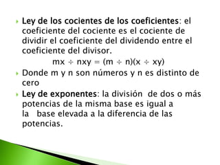    Ley de los cocientes de los coeficientes: el
    coeficiente del cociente es el cociente de
    dividir el coeficiente del dividendo entre el
    coeficiente del divisor.
             mx ÷ nxy = (m ÷ n)(x ÷ xy)
   Donde m y n son números y n es distinto de
    cero
   Ley de exponentes: la división de dos o más
    potencias de la misma base es igual a
    la base elevada a la diferencia de las
    potencias.
 