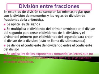 En este tipo de división se cumplen las mismas reglas que
con la división de monomios y las reglas de división de
fracciones de la aritmética.
 Se aplica ley de signos
 Se multiplica el dividendo del primer termino por el divisor
del segundo para crear el dividendo de la división, y el
divisor del primero por el dividendo del segundo para crear
el divisor de la división (esto se llama división cruzada)
 Se divide el coeficiente del dividendo entre el coeficiente
del divisor
 Se aplica ley de los exponentes tomando las letras que no
se encuentren como elevadas a cero (nº = 1), y se escriben
en orden alfabético.
 