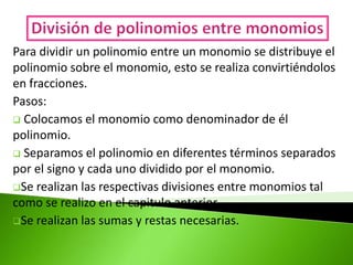 Para dividir un polinomio entre un monomio se distribuye el
polinomio sobre el monomio, esto se realiza convirtiéndolos
en fracciones.
Pasos:
 Colocamos el monomio como denominador de él
polinomio.
 Separamos el polinomio en diferentes términos separados
por el signo y cada uno dividido por el monomio.
Se realizan las respectivas divisiones entre monomios tal
como se realizo en el capitulo anterior.
Se realizan las sumas y restas necesarias.
 