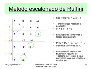 Blog Mgvalefrey2012 MG DIVEDU PNP VICTOR
ALEGRE FREYRE 2013
10
Método escalonado de Ruffini
• 1 3 0 - 4
• +
• 1 1 4 4
• 1 4 4 0
• - 2 - 2 - 4
• 1 2 0
• - 2 - 2
• 1 0
• Sea P(x) = x3
+ 3. x2
- 4
• Tenemos que resolver la
ecuación:
• x3
+ 3 x2
- 4 = 0
• Las posibles soluciones o
raíces enteras son:
• PRE = {1, -1, 2, - 2, 4, - 4} ,
• o sea los divisores de 4.
• Aplicamos el método de
Ruffini sin recurrir al
Teorema del Resto, o tras
encontrar una raíz mediante
sustitución.
 