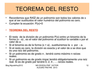 Blog Mgvalefrey2012 MG DIVEDU PNP VICTOR
ALEGRE FREYRE 2013
12
TEOREMA DEL RESTO
• Recordemos que RAÍZ de un polinomio son todos los valores de x
que al ser sustituidos el valor numérico del polinomio es cero.
• Cumplen la ecuación: P(x)=0
• TEOREMA DEL RESTO
• El resto de la división de un polinomio P(x) entre un binomio de la
forma (x a) , es el valor del polinomio al sustituir la variable x por el‑
valor de a.
• Si el binomio es de la forma (x + a) , sustituiremos la x por a.‑
• Si el resto es cero, la división es exacta y el valor de a se dice que
es una raíz del polinomio.
• Si un polinomio es de grado n , tendrá como máximo n raíces
reales.
• Si un polinomio es de grado impar tendrá obligatoriamente una raíz
real. Si es de grado par tendrá 0, 2, 4 , … raíces reales.
 