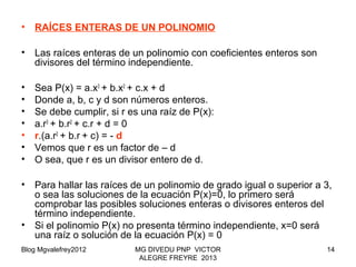 Blog Mgvalefrey2012 MG DIVEDU PNP VICTOR
ALEGRE FREYRE 2013
14
• RAÍCES ENTERAS DE UN POLINOMIO
• Las raíces enteras de un polinomio con coeficientes enteros son
divisores del término independiente.
• Sea P(x) = a.x3
+ b.x2
+ c.x + d
• Donde a, b, c y d son números enteros.
• Se debe cumplir, si r es una raíz de P(x):
• a.r3
+ b.r2
+ c.r + d = 0
• r.(a.r2
+ b.r + c) = - d
• Vemos que r es un factor de – d
• O sea, que r es un divisor entero de d.
• Para hallar las raíces de un polinomio de grado igual o superior a 3,
o sea las soluciones de la ecuación P(x)=0, lo primero será
comprobar las posibles soluciones enteras o divisores enteros del
término independiente.
• Si el polinomio P(x) no presenta término independiente, x=0 será
una raíz o solución de la ecuación P(x) = 0
 