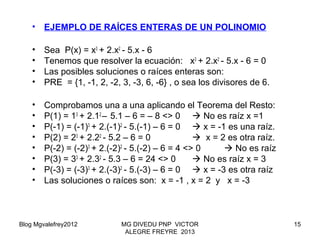Blog Mgvalefrey2012 MG DIVEDU PNP VICTOR
ALEGRE FREYRE 2013
15
• EJEMPLO DE RAÍCES ENTERAS DE UN POLINOMIO
• Sea P(x) = x3
+ 2.x2
- 5.x - 6
• Tenemos que resolver la ecuación: x3
+ 2.x2
- 5.x - 6 = 0
• Las posibles soluciones o raíces enteras son:
• PRE = {1, -1, 2, -2, 3, -3, 6, -6} , o sea los divisores de 6.
• Comprobamos una a una aplicando el Teorema del Resto:
• P(1) = 13
+ 2.12
– 5.1 – 6 = – 8 <> 0  No es raíz x =1
• P(-1) = (-1)3
+ 2.(-1)2
- 5.(-1) – 6 = 0  x = -1 es una raíz.
• P(2) = 23
+ 2.22
- 5.2 – 6 = 0  x = 2 es otra raíz.
• P(-2) = (-2)3
+ 2.(-2)2
- 5.(-2) – 6 = 4 <> 0  No es raíz
• P(3) = 33
+ 2.32
- 5.3 – 6 = 24 <> 0  No es raíz x = 3
• P(-3) = (-3)3
+ 2.(-3)2
- 5.(-3) – 6 = 0  x = -3 es otra raíz
• Las soluciones o raíces son: x = -1 , x = 2 y x = -3
 
