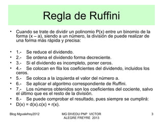 Blog Mgvalefrey2012 MG DIVEDU PNP VICTOR
ALEGRE FREYRE 2013
3
• Cuando se trate de dividir un polinomio P(x) entre un binomio de la
forma (x – a), siendo a un número, la división de puede realizar de
una forma más rápida y precisa:
• 1.‑ Se reduce el dividendo.
• 2.‑ Se ordena el dividendo forma decreciente.
• 3.‑ Si el dividendo es incompleto, poner ceros.
• 4.‑ Se colocan en fila los coeficientes del dividendo, incluidos los
ceros.
• 5.- Se coloca a la izquierda el valor del número a.
• 6.- Se aplicar el algoritmo correspondiente de Ruffini.
• 7.‑ Los números obtenidos son los coeficientes del cociente, salvo
el último que es el resto de la división.
• 8.- Se puede comprobar el resultado, pues siempre se cumplirá:
• D(x) = d(x).c(x) + r(x).
Regla de Ruffini
 