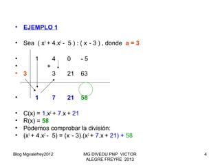 Blog Mgvalefrey2012 MG DIVEDU PNP VICTOR
ALEGRE FREYRE 2013
4
• EJEMPLO 1
• Sea ( x3
+ 4.x2
- 5 ) : ( x - 3 ) , donde a = 3
• 1 4 0 - 5
• +
• 3 3 21 63
• 1 7 21 58
• C(x) = 1.x2
+ 7.x + 21
• R(x) = 58
• Podemos comprobar la división:
• (x3
+ 4.x2
- 5) = (x - 3).(x2
+ 7.x + 21) + 58
 