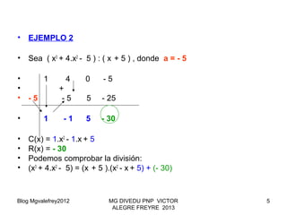 Blog Mgvalefrey2012 MG DIVEDU PNP VICTOR
ALEGRE FREYRE 2013
5
• EJEMPLO 2
• Sea ( x3
+ 4.x2
- 5 ) : ( x + 5 ) , donde a = - 5
• 1 4 0 - 5
• +
• - 5 - 5 5 - 25
• 1 - 1 5 - 30
• C(x) = 1.x2
- 1.x + 5
• R(x) = - 30
• Podemos comprobar la división:
• (x3
+ 4.x2
- 5) = (x + 5 ).(x2
- x + 5) + (- 30)
 