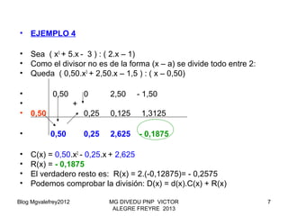 Blog Mgvalefrey2012 MG DIVEDU PNP VICTOR
ALEGRE FREYRE 2013
7
• EJEMPLO 4
• Sea ( x3
+ 5.x - 3 ) : ( 2.x – 1)
• Como el divisor no es de la forma (x – a) se divide todo entre 2:
• Queda ( 0,50.x3
+ 2,50.x – 1,5 ) : ( x – 0,50)
• 0,50 0 2,50 - 1,50
• +
• 0,50 0,25 0,125 1,3125
• 0,50 0,25 2,625 - 0,1875
• C(x) = 0,50.x2
- 0,25.x + 2,625
• R(x) = - 0,1875
• El verdadero resto es: R(x) = 2.(-0,12875)= - 0,2575
• Podemos comprobar la división: D(x) = d(x).C(x) + R(x)
 