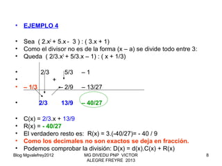 Blog Mgvalefrey2012 MG DIVEDU PNP VICTOR
ALEGRE FREYRE 2013
8
• EJEMPLO 4
• Sea ( 2.x2
+ 5.x - 3 ) : ( 3.x + 1)
• Como el divisor no es de la forma (x – a) se divide todo entre 3:
• Queda ( 2/3.x3
+ 5/3.x – 1) : ( x + 1/3)
• 2/3 5/3 – 1
• +
• – 1/3 – 2/9 – 13/27
• 2/3 13/9 – 40/27
• C(x) = 2/3.x + 13/9
• R(x) = - 40/27
• El verdadero resto es: R(x) = 3.(-40/27)= - 40 / 9
• Como los decimales no son exactos se deja en fracción.
• Podemos comprobar la división: D(x) = d(x).C(x) + R(x)
 