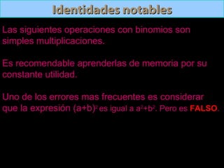 Identidades notablesIdentidades notables
Las siguientes operaciones con binomios son
simples multiplicaciones.
Es recomendable aprenderlas de memoria por su
constante utilidad.
Uno de los errores mas frecuentes es considerar
que la expresión (a+b)2
es igual a a2
+b2
. Pero es FALSO.
 