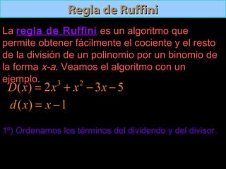 Regla de RuffiniRegla de Ruffini
La regla de Ruffiniregla de Ruffini es un algoritmo que
permite obtener fácilmente el cociente y el resto
de la división de un polinomio por un binomio de
la forma x-a. Veamos el algoritmo con un
ejemplo.
1º) Ordenamos los términos del dividendo y del divisor.
532)( 23
−−+= xxxxD
1)( −= xxd
 