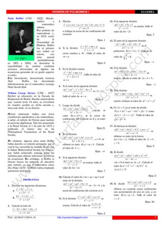 DIVISIÓN DE POLINOMIOS I ÁLGEBRA
Prof.: QUIROZ CERNA. W. http://quicewi.blogspot.com/ 1
Paolo Ruffini (1765 - 1822), filósofo,
médico y
matemático
italiano.
Fue profesor de
matemáticas y,
en 1814, rector
de la
Universidad de
Módena. Ruffini
fue el primero
que realizó un
intento, con
éxito parcial
(probablemente
en 1803 o 1805), de demostrar la
imposibilidad de resolver mediante
procesos elementales de álgebra las
ecuaciones generales de un grado superior
a cuatro.
Esta formulación, denominada teorema
Abel - Ruffini, fue demostrada
definitivamente por el matemático noruego
Niels Henrik Abel.
William George Horner (1786 - 1837)
Recibió su educación en la Escuela de
Kingswood de Bristol. Resulta sorprendente
que, cuando tenía 14 años, se convirtiera
en maestro auxiliar en dicha escuela y,
años más tarde, en su director.
Horner solamente realizo una única
contribución significativa a las matemáticas,
a saber, el método de Horner para resolver
ecuaciones algebraicas. Éste fue presentado
a la Royal Society el 1 de julio de 1819 y
publicado el mismo año en las
Philosophical Transactions of the Royal
Society.
No obstante, algunos años antes Ruffini
había descrito un método semejante, por el
cual le fue concedida la medalla de oro por
la Italian Mathematical Society for Science,
que había reclamado mejoras sobre los
métodos para obtener soluciones numéricas
de ecuaciones. Sin embargo, ni Ruffini ni
Horner fueron los primeros en descubrir
este método, ya que el matemático chino
Zhu Shijie (1270 - 1330) lo había empleado
quinientos años antes.
PROBLEMAS
1. Efectuar las siguientes divisiones:
a.
3 5 2
2
4
2 1
+ − +
+ −
x x x x
x x
.
b.
5 2 4
2
6 7 3
3 2
− + −
− +
x x x
x x
.
2. Calcule el resto de
3 2 4
2
9 10 16 3
2 2
− + + −
− + +
x x x x
x x
3. Efectúe
4 3 2
2
( 1) ( 1) ( ) 3+ + + + − + − + −
+ +
x a x a b x b a x b
x ax b
e indique la suma de los coeficientes del
cociente.
Rpta: 1
4. Si la división
4 2
2
3
2
+ + +
+ −
x x mx p
x x
tiene
como residuo a 4x . Halle el valor de
+m p .
Rpta: 0
5. En la división exacta
4 3
2
3
2 3
x x mx n
x x
− + +
− +
, halle el valor de
+m n .
6. Si el resto de la siguiente división
5 4 3 2
2
5 8 5
2
+ − + − +
+ −
mx nx x x x
x x
es 2 5+x ,
halle el valor de −m n .
Rpta: 0
7. Luego de dividir
4 3 2
2
9 6 2
3 2 1
+ + + +
+ −
x x ax bx c
x x
, calcule el
valor de + +a b c ; si la suma de
coeficientes del cociente es 8 y el resto
3 7+x .
Rpta 21
8. En la división
5 4 3 2
2
2 6
2 4
+ + + + +
+ +
x x ax bx cx b
x x a
, 0≠a ; se
obtiene un resto ( ) = +R x ax b . Calcule
el valor de +b c .
Rpta: 8−
9. Si la siguiente división
4 3
2
5 2
2
+ + +
− +
mx nx x
x x
es exacta, halle el
valor de 3 2+m n
Rpta: 7
10. Calcule el valor de ( + +mn np mp ) si el
resto de la división
4 3 2
2
6 6
2 5 2
+ + + +
− +
mx nx px x
x x
es 5 8− +x y la
suma de coeficientes del cociente es 4.
11. Si la división
4 3 2
2
1
+ + + +
− −
x ax bx cx d
x x
es
exacta. Calcule el valor de
a b d
c a d
+ +
+ −
.
Rpta: 2
12. Si la siguiente división
4 3
2
5 2
2
+ + +
− +
mx nx x
x x
es exacta, halle el
valor de 3 2+m n
Rpta: 7
13. El resto de la siguiente división
4 3 2
2
8 9
2 3
− + + + −
+ −
Ax Bx Ax x
x x
es el
polinomio ( )R x = 3 3−x . Calcule el
valor de 3
3
A
B+ .
Rpta: 1−
14. Si la división
4 3 2
2
(2 16) 2 4
5 3 2
+ + − − +
− + +
ax bx c x x
x x
es
exacta, calcule el valor de 2 7+ +a b c .
Rpta: 1−
15. Si la división
6 5 4 3
3 2
2 3 (2 3) 6 9
2 3
+ + − + +
− + +
nx mx p x x
x x
es
exacta, indique el valor de 2 2 2
+ +m n p
16. Si ( 3 5+x ) es el resto de dividir
( )P x = 4 3 2
6 14 5α β+ − + −x x x x entre
( )d x = 2
5 2− + +x x . Halle el valor de
3
4α β− − .
17. Al efectuar la división
4 2 3 2 2 2
2
( )+ + − + −
+ −
abx a bc x b x acx c
ax cx b
se
obtiene un resto de la forma
[( 1) ]+ −a x c . Halle el valor de 2 +c b ;
0<c .
Rpta: 0
18. Al dividir
3 2 2 2 2
2
( )+ − + + +
− −
acx c ab x abx a b
cx bx c
;
≠abc 0 el resto es +dx d . Calcule el
valor de 6 6 6
+ +a b c 2 2 2
3− a b c sí
{ , , }⊂a b c R .
Rpta: 0
19. Al dividir
4 3 2
2
6
2 2
+ + + +
− +
x ax bx cx d
x x
se
obtiene un cociente cuyos coeficientes
van aumentando de uno en uno, y un
resto ( ) = +R x ax b , halle el valor de
+c d .
Rpta: 30
 