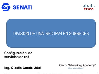 Capítulo 9: División de
redes IP en subredes
1Presentation_ID © 2008 Cisco Systems, Inc. Todos los derechos reservados. Información confidencial de Cisco
Configuración de
servicios de red
Ing. Gisella Garcia Uriol
DIVISIÓN DE UNA RED IPV4 EN SUBREDES
 