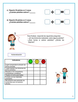 10
c) Reparte 30 pelotas en 3 vasos
¿Cuántas pelotitas sobran?
d) Reparte 20 pelotas en 5 vasos
¿Cuántas pelotitas sobran?
Indicadores
Logré comprender la división de
forma concreta.
Logré resolver las divisiones de
forma simbólica.
Respeto a mis compañeros,
compañeras y profesora.
Espero mi turno para hablar.
Cumplo con los materiales
solicitados.
Me esfuerzo para aprender los
contenidos que me parecen
difíciles.
Para finalizar, responde las siguientes preguntas:
¿En las divisiones realizadas, sobro alguna pelotita?
¿Qué harías si sobran pelotitas? ¿Dónde las
dejarías?
Autoevaluación
 