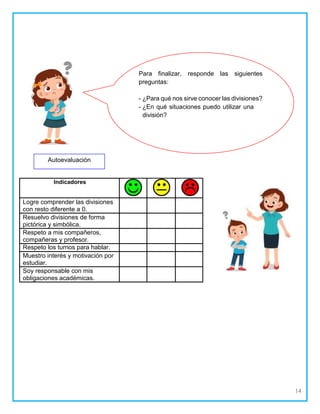 14
Autoevaluación
Indicadores
Logre comprender las divisiones
con resto diferente a 0.
Resuelvo divisiones de forma
pictórica y simbólica.
Respeto a mis compañeros,
compañeras y profesor.
Respeto los turnos para hablar.
Muestro interés y motivación por
estudiar.
Soy responsable con mis
obligaciones académicas.
Para finalizar, responde las siguientes
preguntas:
¿Para qué nos sirve conocer las divisiones?
¿En qué situaciones puedo utilizar una
división?
 