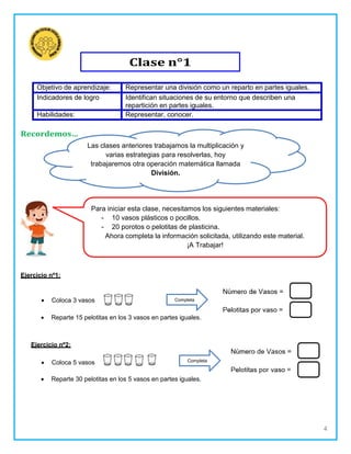 4
Objetivo de aprendizaje: Representar una división como un reparto en partes iguales.
Indicadores de logro Identifican situaciones de su entorno que describen una
repartición en partes iguales.
Habilidades: Representar, conocer.
Recordemos…
Ejercicio nº1:
Las clases anteriores trabajamos la multiplicación y
varias estrategias para resolverlas, hoy
trabajaremos otra operación matemática llamada
División.
 Coloca 3 vasos
 Reparte 15 pelotitas en los 3 vasos en partes iguales.
Ejercicio nº2:
 Coloca 5 vasos
 Reparte 30 pelotitas en los 5 vasos en partes iguales.
Para iniciar esta clase, necesitamos los siguientes materiales:
10 vasos plásticos o pocillos.
20 porotos o pelotitas de plasticina.
Ahora completa la información solicitada, utilizando este material.
¡A Trabajar!
Completa
Completa
Clase n°1
 