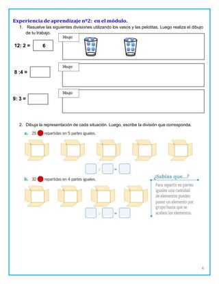 6
Dibujo
Experiencia de aprendizaje nº2: en el módulo.
1. Resuelve las siguientes divisiones utilizando los vasos y las pelotitas. Luego realiza el dibujo
de tu trabajo.
12: 2 =
8 :4 =
9: 3 =
2. Dibuja la representación de cada situación. Luego, escribe la división que corresponda.
6
Dibujo
Dibujo
 