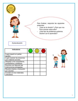 7
Autoevaluación
Para finalizar, responde las siguientes
preguntas:
¿Qué es la división? ¿Para que nos
sirve conocer sobre esto?
¿Qué tipo de problemas podemos
resolver con lo aprendido?
Indicadores
Logré repartir en partes
iguales.
Logré resolver las divisiones
con material concreto.
Respeto a mis compañeros,
compañeras y profesora.
Escucho con atención las
instrucciones entregadas.
Muestro interés y motivación
por estudiar.
Cumplo con los materiales
solicitados.
 