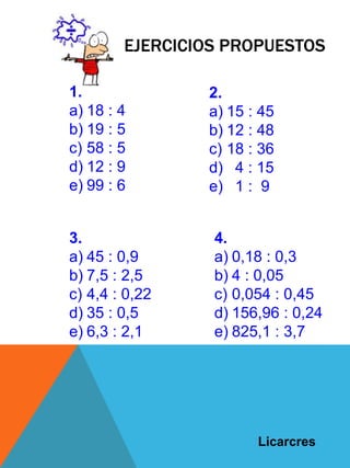 EJERCICIOS PROPUESTOS
1.
a) 18 : 4
b) 19 : 5
c) 58 : 5
d) 12 : 9
e) 99 : 6
2.
a) 15 : 45
b) 12 : 48
c) 18 : 36
d) 4 : 15
e) 1 : 9
3.
a) 45 : 0,9
b) 7,5 : 2,5
c) 4,4 : 0,22
d) 35 : 0,5
e) 6,3 : 2,1
4.
a) 0,18 : 0,3
b) 4 : 0,05
c) 0,054 : 0,45
d) 156,96 : 0,24
e) 825,1 : 3,7
Licarcres