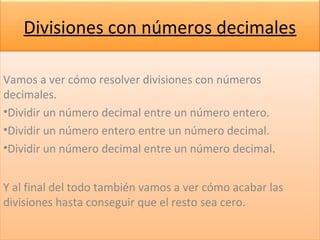 Divisiones con números decimales
Vamos a ver cómo resolver divisiones con números
decimales.
•Dividir un número decimal entre un número entero.
•Dividir un número entero entre un número decimal.
•Dividir un número decimal entre un número decimal.
Y al final del todo también vamos a ver cómo acabar las
divisiones hasta conseguir que el resto sea cero.
Vamos a ver cómo resolver divisiones con números
decimales.
•Dividir un número decimal entre un número entero.
•Dividir un número entero entre un número decimal.
•Dividir un número decimal entre un número decimal.
Y al final del todo también vamos a ver cómo acabar las
divisiones hasta conseguir que el resto sea cero.
 