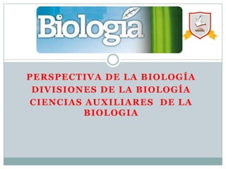 PERSPECTIVA DE LA BIOLOGÍA
DIVISIONES DE LA BIOLOGÍA
CIENCIAS AUXILIARES DE LA
BIOLOGIA
 