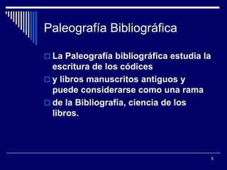 Paleografía Bibliográfica

 La Paleografía bibliográfica estudia la
  escritura de los códices
 y libros manuscritos antiguos y
  puede considerarse como una rama
 de la Bibliografía, ciencia de los
  libros.



                                            6
 