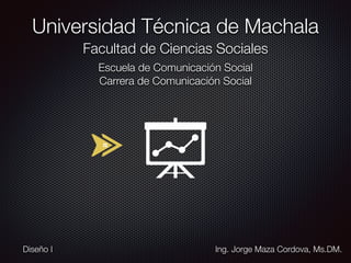 Universidad Técnica de Machala
Facultad de Ciencias Sociales
Escuela de Comunicación Social
Carrera de Comunicación Social
Ing. Jorge Maza Cordova, Ms.DM.Diseño I
 