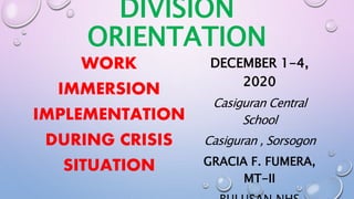 DIVISION
ORIENTATION
WORK
IMMERSION
IMPLEMENTATION
DURING CRISIS
SITUATION
DECEMBER 1-4,
2020
Casiguran Central
School
Casiguran , Sorsogon
GRACIA F. FUMERA,
MT-II
 