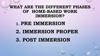 WHAT ARE THE DIFFERENT PHASES
OF HOME-BASED WORK
IMMERSION?
1. PRE IMMERSION
2. IMMERSION PROPER
3. POST IMMERSION
 
