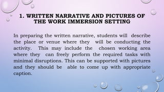 1. WRITTEN NARRATIVE AND PICTURES OF
THE WORK IMMERSION SETTING
In preparing the written narrative, students will describe
the place or venue where they will be conducting the
activity. This may include the chosen working area
where they can freely perform the required tasks with
minimal disruptions. This can be supported with pictures
and they should be able to come up with appropriate
caption.
 