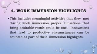 4. WORK IMMERSION HIGHLIGHTS
• This includes meaningful activities that they met
during work immersion proper. Situations that
bring desirable result could be one. Innovations
that lead to productive circumstances can be
counted as part of their immersion highlights.
 