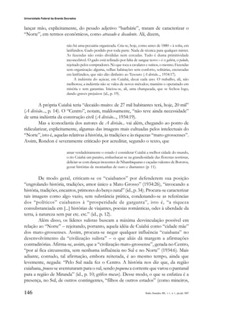 146
Universidade Federal da Grande Dourados
Raído, Dourados, MS, v. 1, n. 1, jan./jul. 2007
lançar mão, explicitamente, do pesado adjetivo “barbárie”, tratam de caracterizar o
“Norte”, em termos econômicos, como atrasado e decadente. Ali, dizem,
não há uma pecuária organizada. Cria-se, hoje, como antes de 1880 – à solta, em
latifúndios. Gado perdido por toda parte. Nada de técnica para qualquer mister.
As fazendas não estão divididas nem cercadas. Tudo é duma primitividade
inconcebível. O gado está refinado por falta de sangue novo – é o gabiru, o peludo,
rejeitado pelos compradores. No que toca a cavalares e suínos, o mesmo. Fazendas
sem organização alguma, velhas habitações sem conforto, solitárias, encravadas
em latifúndios, que não dão dinheiro ao Tesouro (A divisão..., 1934:17).
A indústria do açúcar, em Cuiabá, decai cada ano. O trabalho, ali, não
melhorou; a indústria não se valeu de novos métodos; mantém o operariado em
miséria e sem garantias. Iniciou-se, ali, uma charqueada, que se fechou logo,
dando graves prejuízos (id., p. 19).
A própria Cuiabá teria “decaído muito: de 27 mil habitantes terá, hoje, 20 mil”
(A divisão..., p. 14). O “Centro”, notam, maldosamente, “não teve ainda necessidade”
de uma indústria da construção civil (A divisão..., 1934:19).
Mas a iconoclastia dos autores de A divisão... vai além, chegando ao ponto de
ridicularizar, explicitamente, algumas das imagens mais cultuadas pelos intelectuais do
“Norte”, isto é, aquelas relativas à história, às tradições e às riquezas “mato-grossenses”.
Assim, Rondon é severamente criticado por acreditar, segundo o texto, que
amar verdadeiramente o estado é considerar Cuiabá a melhor cidade do mundo,
o rio Cuiabá um paraíso, embasbacar-se na grandiosidade das florestas nortistas,
deliciar-se com danças inocentes de Nhambiquaras e caçadas valentes de Bororos,
gozar histórias de montanhas de ouro e diamantes (p. 11).
De modo geral, criticam-se os “cuiabanos” por defenderem sua posição
“engrolando história, tradições, amor único a Mato Grosso” (1934:26), “invocando a
história, tradições, encantos, primores do berço natal” (id., p. 34). Procura-se caracterizar
tais imagens como algo vazio, sem substância prática, condenando-se as referências
dos “políticos” cuiabanos à “prosperidade de garganta”, isto é, “a riqueza
consubstanciada em [...] histórias de viajantes, poesias românticas, odes à uberdade da
terra, à natureza sem par etc. etc.” (id., p. 12).
Além disso, os líderes sulistas buscam a máxima desvinculação possível em
relação ao “Norte” – rejeitando, portanto, aquela idéia de Cuiabá como “cidade mãe”
dos mato-grossenses. Assim, procura-se negar qualquer influência “cuiabana” no
desenvolvimento da “civilização sulista” – o que aliás dá margem a afirmações
contraditórias. Afirma-se, assim, que a “civilização mato-grossense”, gerada no Centro,
“por aí fica circunscrita, sem nenhuma influência no Sul e no Norte” (1934:6). Mais
adiante, contudo, tal afirmação, embora reiterada, é ao mesmo tempo, ainda que
levemente, negada: “Pelo Sul nada fez o Centro. A história nos diz que, da região
cuiabana, poucos se aventuraram para o sul, sendo pequena a corrente que varou o pantanal
para a região de Miranda” (id., p. 10; grifos meus). Desse modo, o que se enfatiza é a
presença, no Sul, de outros contingentes, “filhos de outros estados” (como mineiros,
 