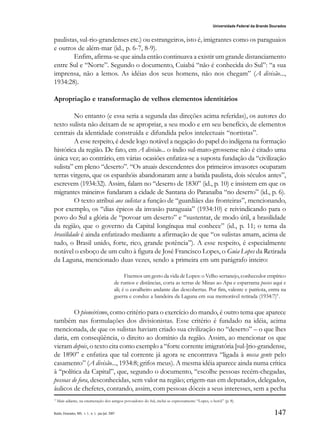 147
Universidade Federal da Grande Dourados
Raído, Dourados, MS, v. 1, n. 1, jan./jul. 2007
paulistas, sul-rio-grandenses etc.) ou estrangeiros, isto é, imigrantes como os paraguaios
e outros de além-mar (id., p. 6-7, 8-9).
Enfim, afirma-se que ainda então continuava a existir um grande distanciamento
entre Sul e “Norte”. Segundo o documento, Cuiabá “não é conhecida do Sul”: “a sua
imprensa, não a lemos. As idéias dos seus homens, não nos chegam” (A divisão...,
1934:28).
Apropriação e transformação de velhos elementos identitários
No entanto (e essa seria a segunda das direções acima referidas), os autores do
texto sulista não deixam de se apropriar, a seu modo e em seu benefício, de elementos
centrais da identidade construída e difundida pelos intelectuais “nortistas”.
A esse respeito, é desde logo notável a negação do papel do indígena na formação
histórica da região. De fato, em A divisão... o índio sul-mato-grossense não é citado uma
única vez; ao contrário, em várias ocasiões enfatiza-se a suposta fundação da “civilização
sulista” em pleno “deserto”. “Os atuais descendentes dos primeiros invasores ocuparam
terras virgens, que os espanhóis abandonaram ante a batida paulista, dois séculos antes”,
escrevem (1934:32). Assim, falam no “deserto de 1830” (id., p. 10) e insistem em que os
migrantes mineiros fundaram a cidade de Santana do Paranaíba “no deserto” (id., p. 6).
O texto atribui aos sulistas a função de “guardiães das fronteiras”, mencionando,
por exemplo, os “dias épicos da invasão paraguaia” (1934:10) e reivindicando para o
povo do Sul a glória de “povoar um deserto” e “sustentar, de modo útil, a brasilidade
da região, que o governo da Capital longínqua mal conhece” (id., p. 11; o tema da
brasilidade é ainda enfatizado mediante a afirmação de que “os sulistas amam, acima de
tudo, o Brasil unido, forte, rico, grande potência”). A esse respeito, é especialmente
notável o esboço de um culto à figura de José Francisco Lopes, o Guia Lopes da Retirada
da Laguna, mencionado duas vezes, sendo a primeira em um parágrafo inteiro:
Fixemos um gesto da vida de Lopes: o Velho sertanejo, conhecedor empírico
de rumos e distâncias, corta as terras de Minas ao Apa e esparrama posses aqui e
ali; é o cavalheiro andante das descobertas. Por fim, valente e patriota, entra na
guerra e conduz a bandeira da Laguna em sua memorável retirada (1934:7)9
.
O pioneirismo, como critério para o exercício do mando, é outro tema que aparece
também nas formulações dos divisionistas. Esse critério é fundado na idéia, acima
mencionada, de que os sulistas haviam criado sua civilização no “deserto” – o que lhes
daria, em conseqüência, o direito ao domínio da região. Assim, ao mencionar os que
vieram depois, o texto cita como exemplo a “forte corrente imigratória [sul-]rio-grandense,
de 1890” e enfatiza que tal corrente já agora se encontrava “ligada à nossa gente pelo
casamento” (A divisão..., 1934:8; grifos meus). A mesma idéia aparece ainda numa crítica
à “política da Capital”, que, segundo o documento, “escolhe pessoas recém-chegadas,
pessoas de fora, desconhecidas, sem valor na região; erigem-nas em deputados, delegados,
áulicos de chefetes, contando, assim, com pessoas dóceis a seus interesses, sem a pecha
9
Mais adiante, na enumeração dos antigos povoadores do Sul, inclui-se expressamente “Lopes, o herói” (p. 8).
 