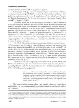 148
Universidade Federal da Grande Dourados
Raído, Dourados, MS, v. 1, n. 1, jan./jul. 2007
de serem, sempre, nortistas” (id., p. 25; grifos do original).
Enfim, de um modo que lembra a formulação original dos intelectuais cuiabanos,
conforme é mencionado por Galetti10
, os autores do texto justificam também as lutas
políticas armadas como um dever cívico: de fato, definem o “povo sulista” como “amante
da liberdade [...], cumpridor dos deveres cívicos, tendo, várias vezes, chegado à luta
armada” (A divisão..., 1934:28).
Contudo, no tocante a essa apropriação de elementos da identidade já
construída, o que mais se destaca são os esforços dos sulistas no sentido de rechaçarem
qualquer pecha de barbárie e se afirmarem a si próprios como civilizados, modernos e
economicamente desenvolvidos. Não por acaso, aliás, a afirmação das características
positivas especificamente sulistas ocorre, em boa parte, por oposição às supostas
características “cuiabanas” – opondo-se, preferencialmente, o “dinamismo” e a
“civilização” do Sul ao “estatismo” e à “decadência” do Centro. Do mesmo modo,
como veremos mais adiante, os aspectos negativos presentes no Sul (como a falta de
segurança pública e de assistência à saúde e à educação) são atribuídos exclusivamente
à desídia do governo estadual.
“A vida do Sul modifica-se, grandemente, cada ano”, afirma-se, mencionando-
se “a organização que vão tendo as várias atividades; a segurança que adquirem, cada
dia, as suas riquezas; a alta ambição de progredir; a instrução de sua mocidade” (A
divisão..., 1934:5-6). “As famílias multiplicam-se aos milhares e compram terras ao Estado;
organizam pomares; levantam moradas, igrejas, hospitais; substituem os ranchos por
habitações higiênicas; abrem caminhos, armam telefones e lançam pontes por toda
parte. Fundam escolas. Fazem a sua civilização” (id., p. 7). Numa aparente apropriação
de concepções racistas, chega-se mesmo a mencionar com orgulho a “eugênica
mocidade” do Sul (id., p. 10).
Destaca-se, com ênfase, a pujança e a modernidade da pecuária. O rebanho
bovino do Sul, afirma-se, além de ser muito mais numeroso que o do Centro, destacava-
se pela “qualidade”, sendo “melhorado anualmente, com a introdução de reprodutores”
(1934:14). No Sul, escrevem, a pecuária
vai acompanhando os melhores esforços da América do Sul. O triângulo mineiro
não está adiantado de nós na seleção, na melhoria. Os nossos fazendeiros vêm
comprando centenas e centenas de contos, em reprodutores; os nossos novilhos,
modificados pelo clima e alimentação, sem exagero, são, hoje, tipos de frigoríficos.
Abarrotamos as invernadas paulistas e estamos fadados a ter, na pecuária, uma
colossal indústria (id., p. 17).
Nos campos sulistas, a modernidade – que chegaria até mesmo à inexistência
de latifúndios – se expressaria especialmente pela incorporação do que havia de melhor
no estrangeiro:
10
Nos discursos proferidos na sessão de instalação do Instituto Histórico de Mato Grosso, em Cuiabá, em abril de 1919, a própria história
recente do estado, “tão deplorada pela violência de suas revoluções, foi lembrada sem maiores pudores” (Galetti, 2000:308; grifo do original).
Assim, um dos oradores, embora lamentando as lutas fratricidas e as desordens ocorridas, “contabilizou” tais lutas, segundo Galetti, como “um
exemplo a mais” das “qualidades” mato-grossenses: tais lutas constituiriam, nas palavras do orador, “atestados eloqüentes do culto soberano que
rendemos à liberdade, mal vislumbrada, às vezes, por entre as nuvens negras da paixão partidária, mas por todos igualmente desejada e defendida
com altivez” (cf. Galetti, 2000:308-309).
 