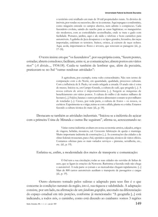149
Universidade Federal da Grande Dourados
Raído, Dourados, MS, v. 1, n. 1, jan./jul. 2007
o território está retalhado em mais de 18 mil propriedades rurais. As divisões de
imóveis, por vendas ou sucessões, dão-se às centenas. Aqui repugna o condomínio,
como ninguém entende os campos abertos, nem admite o compáscuo. Cada
fazendeiro evoluiu, saindo do rancho para as casas higiênicas; os mangueirões
são modernos, com as comodidades aconselhadas, onde se trata o gado com
facilidade. Pomares, jardins, aqui e ali; rádio e telefone e bons caminhos para
automóveis. A galinha do Jeca desaparece e os tipos grandes, fecundos, das raças
importadas, enfeitam os terreiros. Suínos, ovinos, já existem de raças nobres.
Aqui, acolá, importaram-se flores e árvores, que renovam as paisagens (id., p.
17-18).
O texto insiste em que “os fazendeiros”, por sua própria conta, “fazem pontes,
estradas; abrem corredores; facilitam, entre si, as comunicações; abrem portos em vários
rios” (A divisão..., 1934:18). Cuida-se também de lembrar que, além da pecuária,
praticavam-se no Sul “outras rendosas atividades”:
A agricultura, por exemplo, toma vulto extraordinário. Não tem termo de
comparação com a do Norte, em quantidade, qualidade, processos culturais.
Com a influência de S. Paulo, vai sendo relegada a enxada. O arado não é coisa
de museu. Iniciou-se, em Campo Grande, a cultura do café, que progride [...]. A
nossa cultura de arroz é importantíssima [...]. Surgem as máquinas de
beneficiamento em vários pontos. A cultura do milho é de muitos milhares de
hectares [...]. Feijões, batatas e outros produtos alimentares contam-se por milhares
de toneladas [...]. Cresce, por toda parte, a cultura de frutos – os nossos, os
exóticos. Experimenta-se o trigo, teima-se com a alfafa, planta-se a vinha. Estamos
fazendo a cultura técnica do mate (id., p. 18).
Destacam-se também as atividades industriais. “Iniciou-se a indústria do açúcar
com a primeira Usina de Miranda e outras lhe seguiram”, afirma-se, acrescentando-se:
Várias outras indústrias avultam em nossa economia: arreios, calçados, artigos
de viagens, bebidas, mosaicos, cal. Crescente fabricação de queijo e manteiga.
Muito importante indústria de construções [...]. As construções das cidades e de
obras federais trouxeram, para o Sul, operários especiais, técnicos de vários ofícios.
Contamos oficinas para os mais variados serviços – pinturas, serralheria, etc.,
etc. (id., p. 19).
Enfatiza-se, enfim, a modernidade dos meios de transporte e comunicação:
O Sul tem a sua circulação; todas as suas cidades são servidas de linhas de
auto, que se ligam às estações da Noroeste. Raríssima a fazenda onde não chega
o automóvel. A toda parte os jornais e as mercadorias chegam rapidamente. [...]
Mais de 800 carros automóveis auxiliam o transporte de passageiros e cargas
(id., p. 19).
Outro elemento tomado pelos sulistas e adaptado para seus fins é o que
concerne às condições naturais da região, isto é, sua riqueza e salubridade. A adaptação
consiste, por um lado, na afirmação de um fatalismo geográfico, ancorado na diferenciação
do espaço estadual em três porções, conforme já mencionado: “A geografia [...] está
indicando, a todos nós, o caminho, como está dizendo ao cuiabano: somos 3 regiões
 
