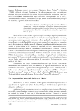 150
Universidade Federal da Grande Dourados
Raído, Dourados, MS, v. 1, n. 1, jan./jul. 2007
imensas, desligadas; somos 3 povos; temos 3 destinos; damos 3 estados” (A divisão...,
1934:26; grifos do original). Continua-se: “As três populações estão em ambientes
diversos, têm riquezas naturais diferentes, vivem de indústrias, agricultura, comércio,
meios de transporte dissemelhantes, segue, cada uma, rumo próprio” (id., p. 26-27).
Mais importante, contudo, é a afirmação de que, dentre as características traçadas por
tal fatalismo, o quinhão melhor cabia ao Sul:
Entre o Sul e o Norte há a diversidade que se pode notar entre o Paraná e o
Nordeste. Daí, a fixação de estrangeiros, no planalto de Maracaju, a sua perfeita
adaptabilidade, traduzida na saúde e bem-estar. Matizam-lhe as culturas, frutos,
árvores, cereais dos climas frios, como proliferam, sem quebra, os gados mais
finos (id., p. 27).
Desse modo, é como se o Sul lograsse escapar da condição tropical (indiretamente
identificada com a barbárie) para incluir-se na civilizada zona temperada. Não por acaso,
certamente, busca-se igualmente atribuir aos sulistas qualidades usualmente associadas
aos civilizados povos do hemisfério norte: espírito prático (isto é, aversão ao romantismo
vazio), devotamento ao trabalho, senso de cidadania, capacidade de iniciativa progressista.
Assim, o “povo sulista” seria “amante da liberdade, aberto a todas as iniciativas,
desinteressado dos cargos públicos, cumpridor dos deveres cívicos” (A divisão..., 1934:28).
E mais: “A nossa mocidade tem esse espírito de brasilidade, gerado ao contato imediato
dos maiores centros intelectuais do País. Andamos em dia com as novas idéias. A nossa
Política é econômica, a nossa finalidade é trabalhar e progredir”; em contraposição,
prosseguem, “O Centro está ainda em pleno romantismo. Os moços inteligentes fazem
versos. Todos praticam a política partidária, de campanário, do interesse, do cargo
público” (id., ibid.).
Finalmente, um outro elemento fundamental, que deveria caracterizar
efetivamente uma identidade sulista, é a afirmação da suposta universalidade, no Sul, do
sentimento divisionista – o qual se estenderia igualmente por todo o território sulista e
todos os seus habitantes, independentemente de sua categoria social. “Não é só Campo
Grande o revoltado”, afirma-se: “é todo o Sul” (A divisão..., 1934:32), de modo que,
“hoje, a divisão é um estado de alma do povo sulista” (id., p. 34; grifo meu)11
.
Um estigma ad hoc: a opressão do Sul pelo “Norte”
Desse modo, A divisão... identifica no Sul apenas características positivas: tudo o
que ali havia de negativo era reflexo da má política, do abandono e da opressão dos
dirigentes cuiabanos.
A idéia de opressão, em especial, converte-se num importante elemento identitário,
na medida em que funciona, a meu ver, como um autêntico estigma: aquele do subjugado,
do espoliado, do sofredor. É certo que, à diferença dos estigmas “clássicos”, a opressão
11
Também aqui, como se pode ver, ocorre uma apropriação do método e dos objetivos dos formuladores “nortistas” – os quais, como já foi dito,
haviam procurado “forjar, fortalecer e disseminar um sentimento de pertencimento ao grupo”, sentimento esse que seria “útil não só para
escamotear as desigualdades sociais existentes na sociedade local, mas também para unir facções políticas rivais, em torno de um mesmo
projeto”: a garantia da “primazia do mando” (Zorzato, 1998:15).
 