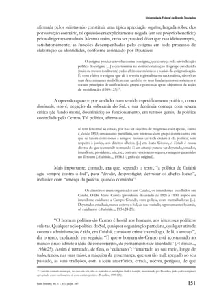 151
Universidade Federal da Grande Dourados
Raído, Dourados, MS, v. 1, n. 1, jan./jul. 2007
afirmada pelos sulistas não constituía uma típica apreciação negativa, lançada sobre eles
por outros; ao contrário, tal opressão era explicitamente negada (em seu próprio benefício)
pelos dirigentes estaduais. Mesmo assim, creio ser possível dizer que essa idéia cumpria,
satisfatoriamente, as funções desempenhadas pelo estigma em todo processo de
elaboração de identidades, conforme assinalado por Bourdieu:
O estigma produz a revolta contra o estigma, que começa pela reivindicação
pública do estigma [...] e que termina na institucionalização do grupo produzido
(mais ou menos totalmente) pelos efeitos económicos e sociais da estigmatização.
É, com efeito, o estigma que dá à revolta regionalista ou nacionalista, não só as
suas determinantes simbólicas mas também os seus fundamentos económicos e
sociais, princípios de unificação do grupo e pontos de apoio objectivos da acção
de mobilização (1989:125)12
.
A opressão aparece, por um lado, num sentido especificamente político, como
dominação, isto é, negação da soberania do Sul, e sua denúncia começa com severa
crítica (de fundo moral, doutrinário) ao funcionamento, em termos gerais, da política
controlada pelo Centro. Tal política, afirma-se,
só tem feito mal ao estado, por não ter objetivo de progresso e ser apenas, como
é, desde 1890, um assunto partidário, um interesse dum grupo contra outro, em
que se fazem concessões a amigos, favores de toda ordem à clã política, sem
respeito à justiça, aos direitos alheios. [...] em Mato Grosso, o Estado é cousa
diversa do que se entende no mundo. É um arranjo para se ser deputado, senador,
intendente, presidente, juiz, etc., com um vencimento seguro, vantagens garantidas
no Tesouro (A divisão..., 1934:11; grifo do original).
Mais importante, contudo, era que, segundo o texto, “a política de Cuiabá
agiu sempre contra o Sul”, para “dividir, desprestigiar, derrubar os chefes locais”,
inclusive com “ameaça da polícia, quando convinha”:
Os diretórios eram organizados em Cuiabá, os intendentes escolhidos em
Cuiabá. O Dr. Mário Corrêa [presidente do estado de 1926 a 1930] impôs um
intendente cuiabano a Campo Grande, com polícia, com metralhadoras [...].
Deputados estaduais, nunca os teve o Sul, de sua vontade; representantes federais,
só cuiabanos (A divisão..., 1934:24-25).
“O homem político do Centro é hostil aos homens, aos interesses políticos
sulistas. Qualquer ação política do Sul, qualquer organização partidária, qualquer atitude
contra a administração, é tida, em Cuiabá, como um crime e vem logo, de lá, a ameaça”,
diz o texto, explicando em seguida: “É que o homem do Centro está acostumado ao
mando e não admite a idéia de concorrentes, de pensamentos de liberdade” (A divisão...,
1934:25). Assim é retratado, de fato, o “cuiabano”: “amarrado ao seu meio, longe de
tudo, tendo, nas suas mãos, a máquina da governança, que usa tão mal; apegado ao seu
passado, às suas tradições, com a idéia anacrônica, errada, nociva, perigosa, de que
12
Convém contudo notar que, no caso em tela, não se reproduz o paradigma black is beautiful, mencionado por Bourdieu, pelo qual o estigma é
apropriado como emblema, isto é, com sentido positivo (Bourdieu, 1989:125).
 