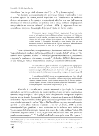152
Universidade Federal da Grande Dourados
Raído, Dourados, MS, v. 1, n. 1, jan./jul. 2007
Mato Grosso é seu; de que só ele sabe amar a terra” (id., p. 28; grifos do original).
Para ilustrar a opressão praticada pelo governo de Cuiabá, o texto refere o caso
da colônia agrícola de Terenos, no Sul, a qual teria sido “transformada em viveiro de
eleitores do governo e de capangas em ocasião de eleições, sem que [se] houvesse
distribuído os títulos de domínio aos colonos, com o fito de os trazer sempre presos,
sempre dóceis aos manejos eleitorais” (A divisão..., 1934:13). Algo semelhante teria
ocorrido nos processos de aquisição de terras devolutas no Sul do estado:
O requerente pagou o preço ao Estado e pagou, mais do que ele, muitas
vezes, ao advogado, ao intermediário, em achegos e propinas em Cuiabá, em
viagens e levou, às mais das vezes, anos para obter o seu documento oficial. Isso
carreou, do Sul, muitos milhares de contos de réis. Foi uma arma terrível da
política nortista. O funcionário, destacado por estas bandas, tinha um gesto
ameaçador: ou vota ou não obtém o título. E o pobre homem do Sul tremia ante o
título, que já lhe custava os olhos (id., p. 24; grifos do original).
O texto acusa também uma opressão específica contra o movimento divisionista.
“A possibilidade da mudança da Capital, as idéias de separação do Sul”, afirma-se, “são
sentidas desde o governo Aquino”, e “toda a ação governamental reduz-se, desde então,
a ‘empatar’ a mudança, a obscurecer a separação” (A divisão..., 1934:25). Referindo-se,
ao que parece, ao período imediatamente anterior, o documento afirma ainda:
As autoridades da Capital mobilizaram, aqui, a polícia contra a propaganda:
mandaram censurar os jornais, insinuaram ameaças. [...] Andam funcionários
cuiabanos a exigir solidariedade para um Mato Grosso unido, quando o que se vê
unido é um grupo de políticos, que teme perder as vantagens do mando (id., p. 12).
A autoridade de Cuiabá levantou-se contra a campanha, que faz o Sul, pela
sua autonomia, instigou os funcionários cuiabanos, que vivem aqui irmanados
conosco; mandou censurar jornais; proibiu as tipografias de fazerem quaisquer
obras a respeito; ordenou violências policiais; despachou funcionários [...] para
evitar a propaganda e aterrorizar camponeses (id., p. 31).
Contudo, é com relação às questões econômicas (produção de riquezas,
arrecadação de impostos, alocação de recursos públicos) que, no texto, a denúncia da
opressão atinge seu ápice – talvez porque, nesse caso, parecesse mais patente a injustiça
inerente a toda situação de opressão13
. De fato, boa parte do documento é dedicada a
demonstrar a pujança econômica do Sul, que é caracterizado, portanto, como o verdadeiro
sustentáculo da economia estadual: “Quem dá a Mato Grosso o pouco recurso financeiro
que tem – é o Sul. Quase tudo que se exporta – é do Sul” (A divisão..., 1934:14). Como
conseqüência lógica, proclama o texto, numa frase escrita toda em letras maiúsculas,
“concorremos [o Sul] com muito mais de dois terços das rendas públicas” (id., p. 15).
Entretanto, segundo acusa o texto, o governo estadual nada fazia em apoio aos
produtores dessa riqueza14
: “É finalidade do Estado tornar próspero e feliz o povo. O
13
De fato, Bittar assinala que a frase “o estado vive hoje do que rende o Sul” tornou-se, “a partir dos anos 30, o mais forte argumento” dos
divisionistas (1997:161).
14
Convém ressalvar que, ao efetuar tal acusação ao Estado, o documento se refere aos produtores de todo o Mato Grosso, e não apenas aos
sulistas.
 