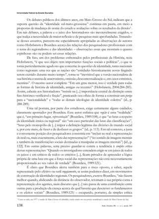 138
Universidade Federal da Grande Dourados
Raído, Dourados, MS, v. 1, n. 1, jan./jul. 2007
Os debates públicos dos últimos anos, em Mato Grosso do Sul, indicam que a
suposta questão da “identidade sul-mato-grossense” continua em pauta, em meio a
propostas de mudança do nome do estado e avaliações sobre os resultados da divisão3
.
Em tais debates, a palavra e o juízo dos historiadores são inevitavelmente exigidos, o
que realça a necessidade de maior reflexão e de pesquisas mais aprofundadas. Tratando-
se desses assuntos, parecem-me especialmente apropriadas as observações de autores
como Hobsbawm e Bourdieu acerca das relações dos pesquisadores profissionais com
o tema do regionalismo e das identidades – observações essas que mostram o quanto
espinhosas são ou podem ser essas relações.
De fato, um dos problemas enfrentados pelos profissionais da História, nota
Hobsbawm, “é que seu objeto tem importantes funções sociais e políticas”, o que se
torna particularmente agudo no que concerne às questões de identidade, tanto nacionais
como regionais: uma vez que as nações são “entidades historicamente novas fingindo
terem existido durante muito tempo”, torna-se “inevitável que a versão nacionalista de
sua história consista de anacronismo, omissão, descontextualização e, em casos extremos,
mentiras”. O mesmo autor completa: “Em um grau menor, isso é verdade para todas
as formas de história de identidade, antigas ou recentes” (Hobsbawm, 2004:284-285).
Assim, caberia aos historiadores “insistir na [...] importância central da distinção entre
fato histórico verificável e ficção”, praticando seu ofício de forma a constituir um perigo
para a “nacionalidade” e “todas as demais ideologias de identidade coletiva” (id., p.
288-289).
Uma tal postura, por parte dos estudiosos, exige certamente alguns cuidados,
claramente apontados por Bourdieu. Esse autor enfatiza que região é uma “realidade”
que é, “em primeiro lugar, representação” (Bourdieu, 1989:108), e que “as lutas a respeito
da identidade étnica ou regional” são “um caso particular das lutas das classificações”,
“lutas pelo monopólio de [...] impor a definição legítima das divisões do mundo social
e, por este meio, de fazer e de desfazer os grupos” (id., p. 113). Em tal contexto, a justa
e conveniente posição dos pesquisadores consistiria em “incluir no real a representação
do real ou, mais exactamente, a luta das representações” (“no sentido de imagens mentais
e também de manifestações sociais destinadas a manipular as imagens mentais”) [id., p.
122]. Em outras palavras, seria preciso guardar-se contra a tendência à simples crítica
dessas representações: “Quando os investigadores entendem erigir-se em juízes de todos
os juízos e em críticos de todos os critérios [...], ficam privados de apreender a lógica
própria de uma luta em que a força social das representações não está necessariamente
proporcionada ao seu valor de verdade” (Bourdieu, 1989:121).
É claro que Bourdieu alerta também para o risco oposto, a saber, aquele
representado pelo efetivo ou sutil engajamento, se assim podemos dizer, em movimentos
de construção de identidades regionais. Os pesquisadores, escreve Bourdieu, “não fazem
melhor quando, abdicando da distância do observador, retomam à sua própria conta a
representação dos agentes, num discurso que [...] não passa de uma contribuição entre
outras para a produção da crença acerca da qual haveria que descrever os fundamentos
e os efeitos sociais” (Bourdieu, 1989:121) – escapando, portanto, da simples crítica
3
Como se sabe, em 1977 o estado de Mato Grosso foi dividido, sendo criado em sua porção meridional o estado de Mato Grosso do Sul.
 